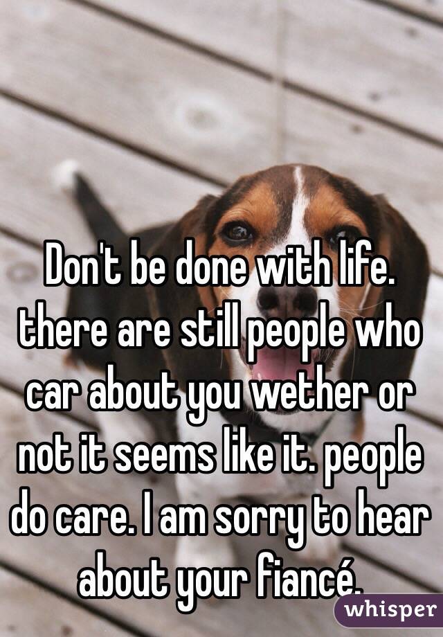 Don't be done with life. there are still people who car about you wether or not it seems like it. people do care. I am sorry to hear  about your fiancé.