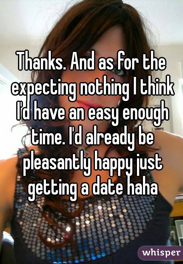 Thanks. And as for the expecting nothing I think I'd have an easy enough time. I'd already be pleasantly happy just getting a date haha