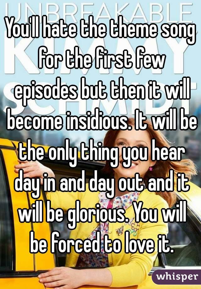 You'll hate the theme song for the first few episodes but then it will become insidious. It will be the only thing you hear day in and day out and it will be glorious. You will be forced to love it.