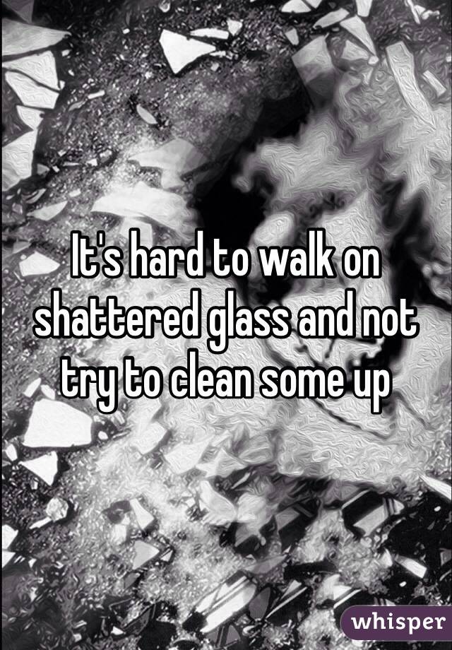 It's hard to walk on shattered glass and not try to clean some up