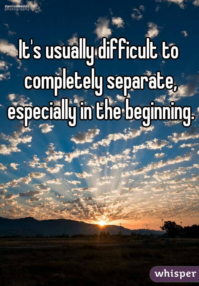 It's usually difficult to completely separate, especially in the beginning. 