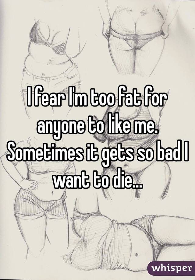 I fear I'm too fat for anyone to like me. Sometimes it gets so bad I want to die...