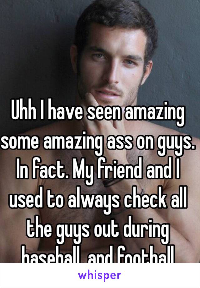 Uhh I have seen amazing some amazing ass on guys. In fact. My friend and I used to always check all the guys out during baseball, and football season