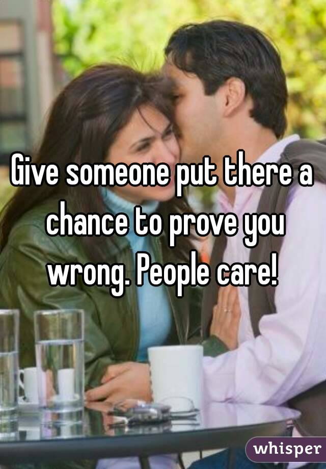 Give someone put there a chance to prove you wrong. People care! 
