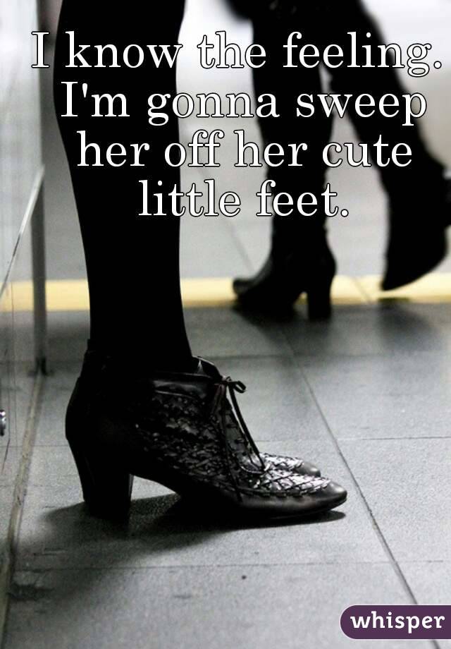 I know the feeling. I'm gonna sweep her off her cute little feet.