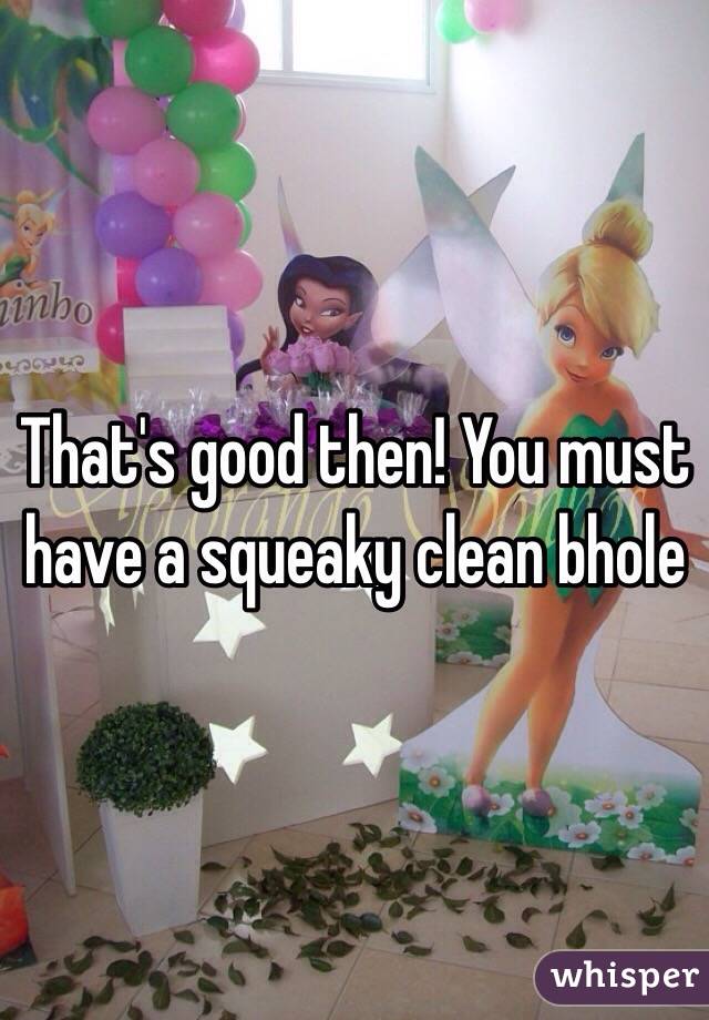 That's good then! You must have a squeaky clean bhole 