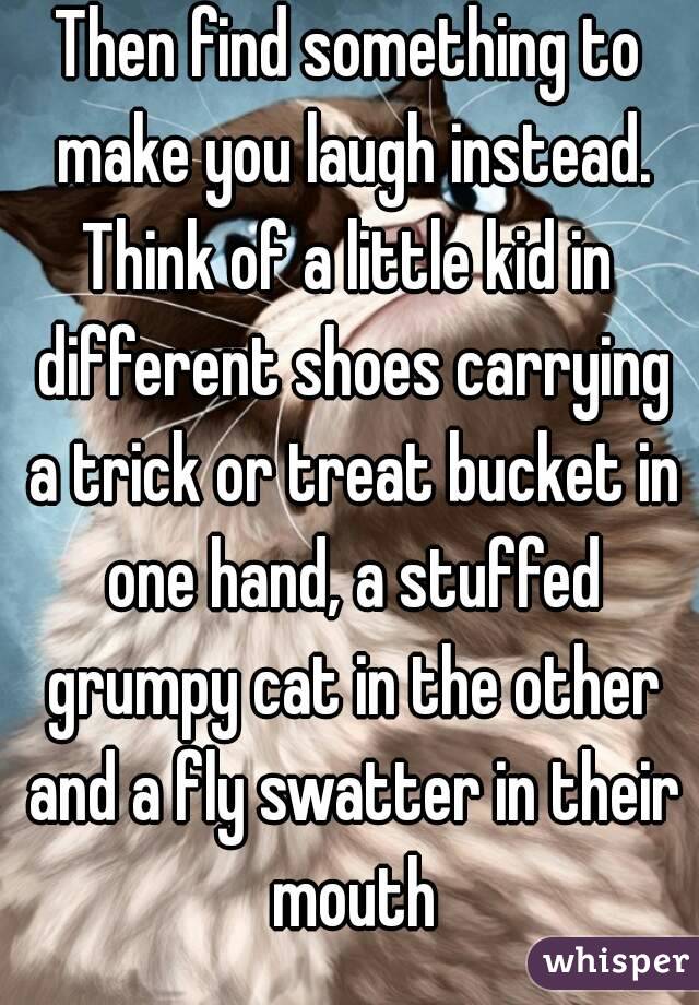 Then find something to make you laugh instead.
Think of a little kid in different shoes carrying a trick or treat bucket in one hand, a stuffed grumpy cat in the other and a fly swatter in their mouth