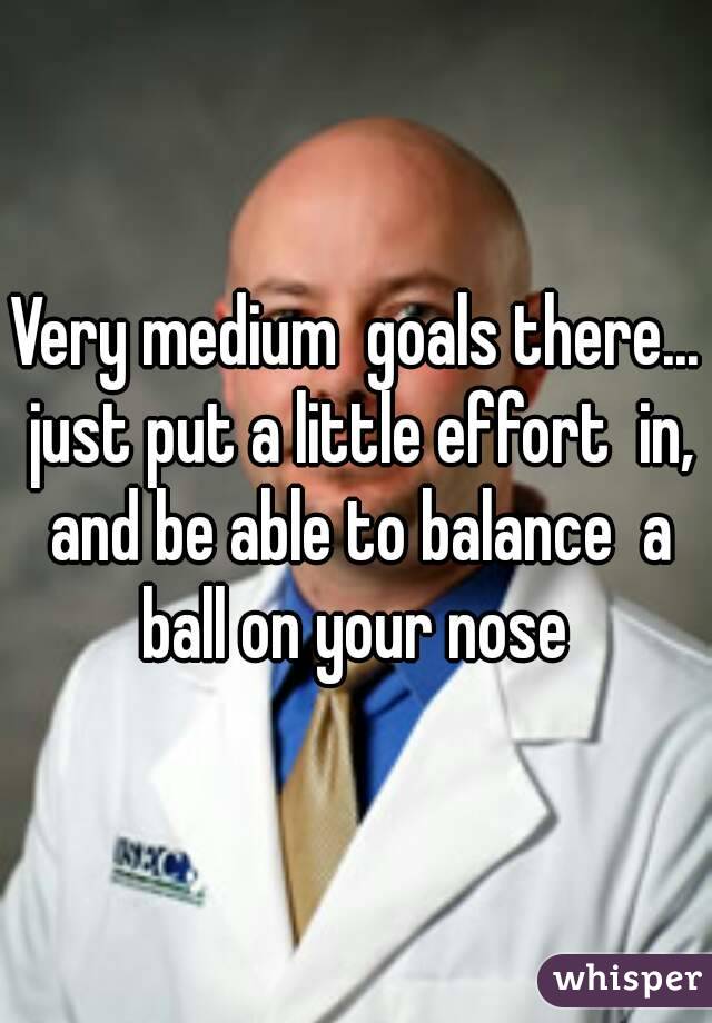 Very medium  goals there... just put a little effort  in, and be able to balance  a ball on your nose 