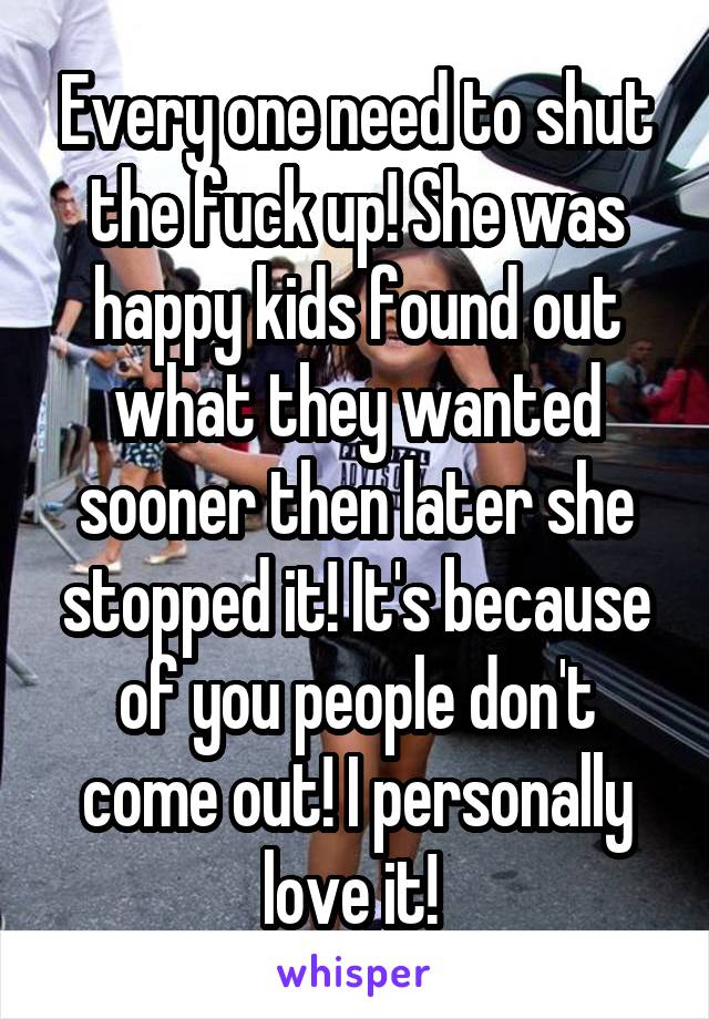 Every one need to shut the fuck up! She was happy kids found out what they wanted sooner then later she stopped it! It's because of you people don't come out! I personally love it! 