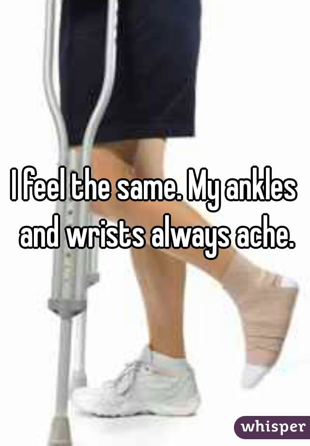 I feel the same. My ankles and wrists always ache.
