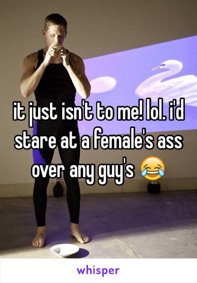 it just isn't to me! lol. i'd stare at a female's ass over any guy's 😂