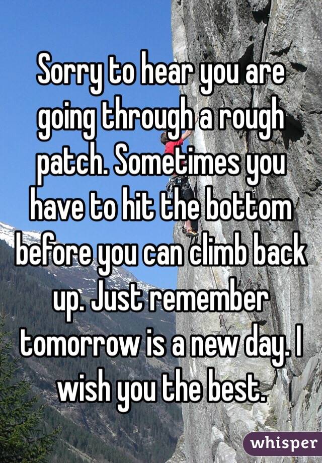 Sorry to hear you are going through a rough patch. Sometimes you have to hit the bottom before you can climb back up. Just remember tomorrow is a new day. I wish you the best.