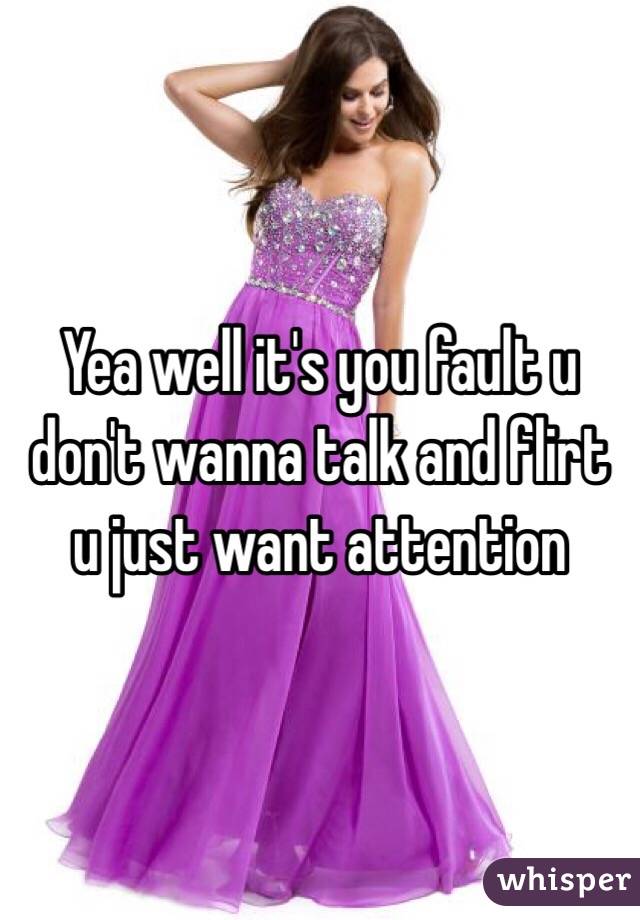 Yea well it's you fault u don't wanna talk and flirt u just want attention  
