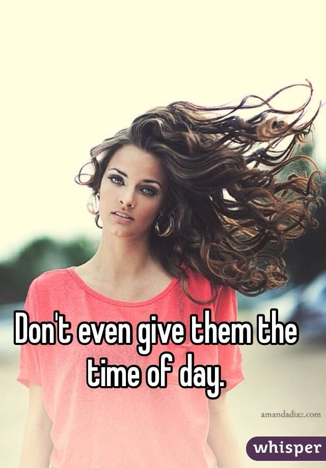 Don't even give them the time of day.