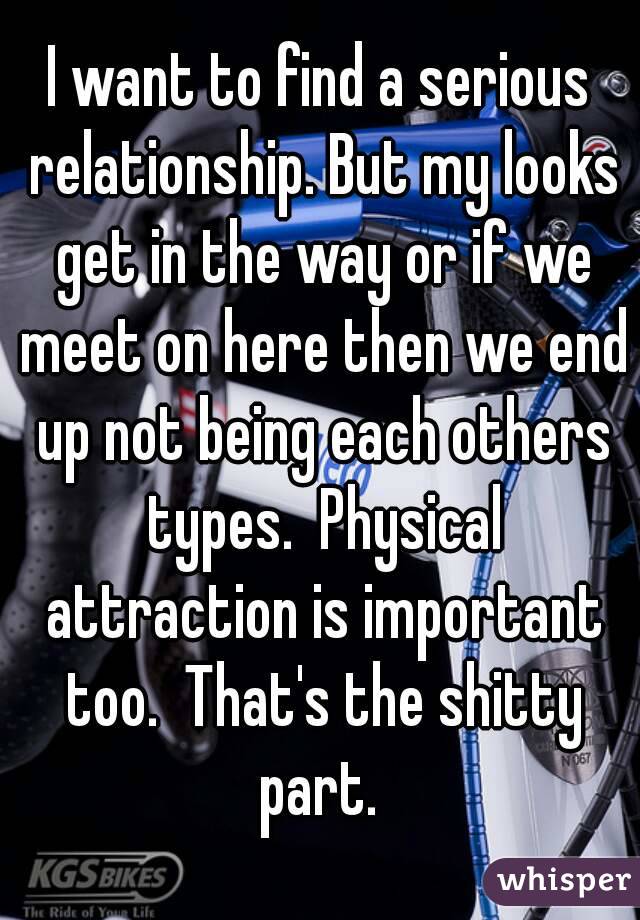 I want to find a serious relationship. But my looks get in the way or if we meet on here then we end up not being each others types.  Physical attraction is important too.  That's the shitty part. 