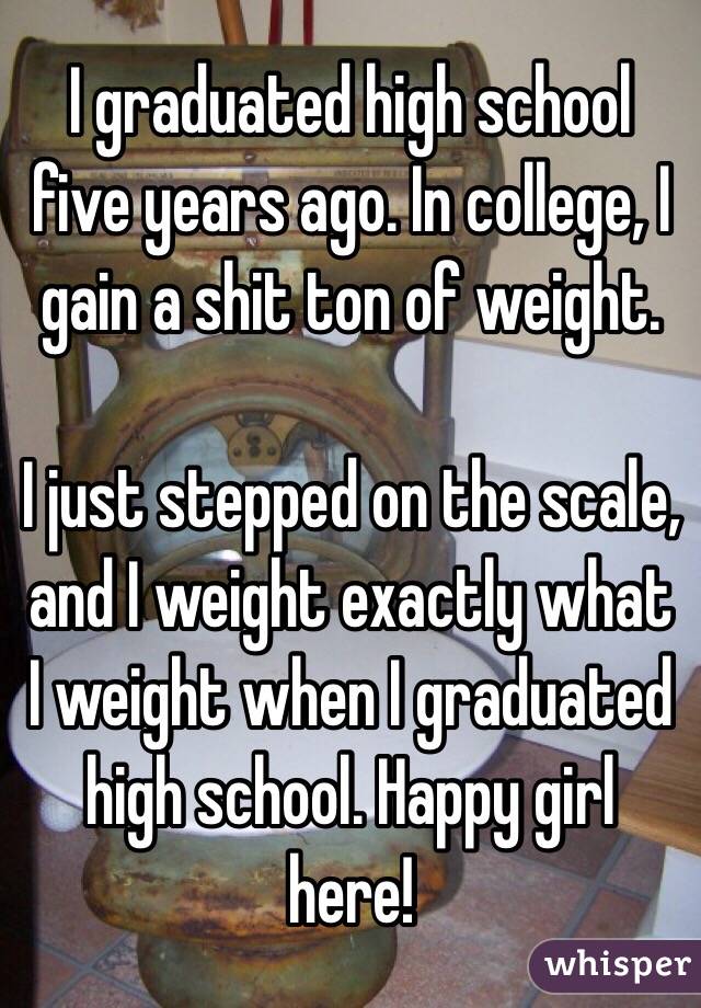 I graduated high school five years ago. In college, I gain a shit ton of weight. 

I just stepped on the scale, and I weight exactly what I weight when I graduated high school. Happy girl here!