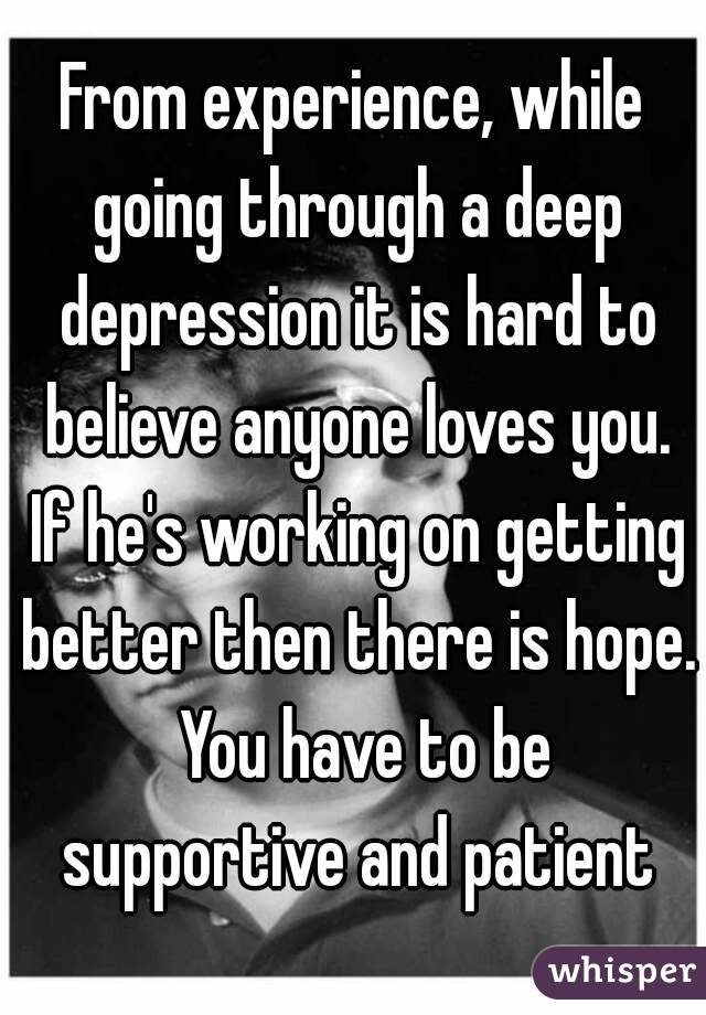 From experience, while going through a deep depression it is hard to believe anyone loves you. If he's working on getting better then there is hope.  You have to be supportive and patient