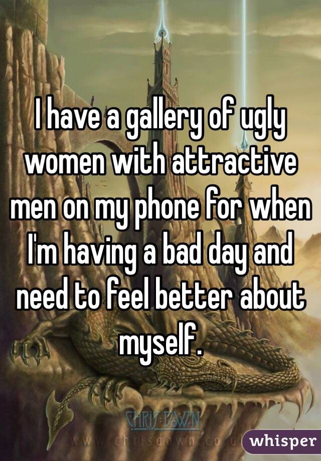 I have a gallery of ugly women with attractive men on my phone for when I'm having a bad day and need to feel better about myself. 