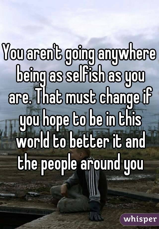 You aren't going anywhere being as selfish as you are. That must change if you hope to be in this world to better it and the people around you
