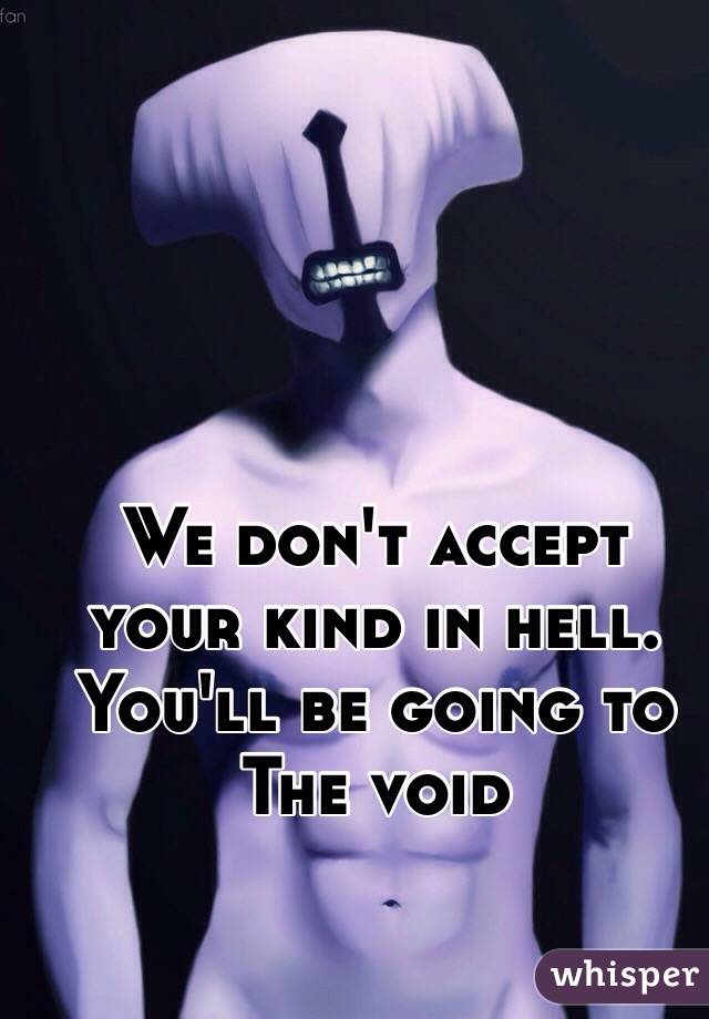 We don't accept your kind in hell.
You'll be going to
The void