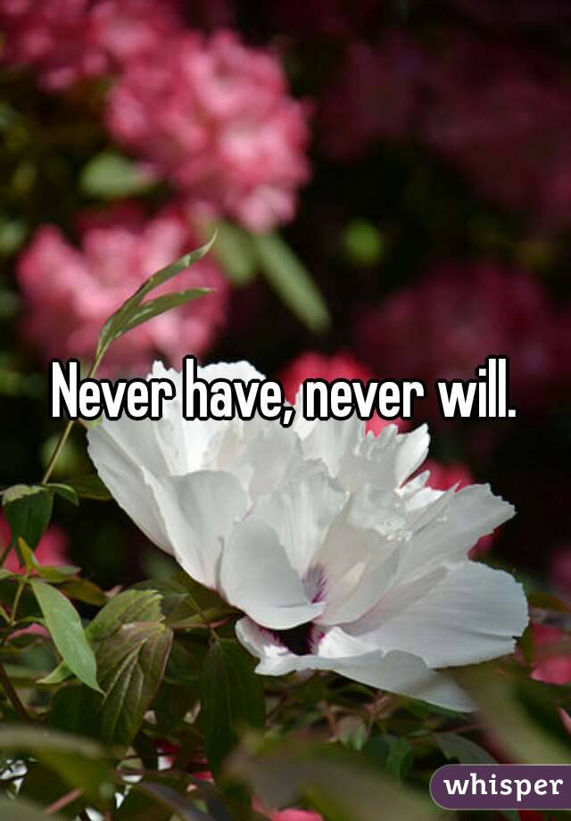 Never have, never will.