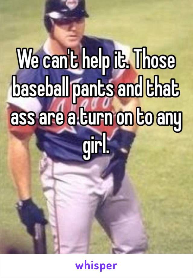 We can't help it. Those baseball pants and that ass are a turn on to any girl. 