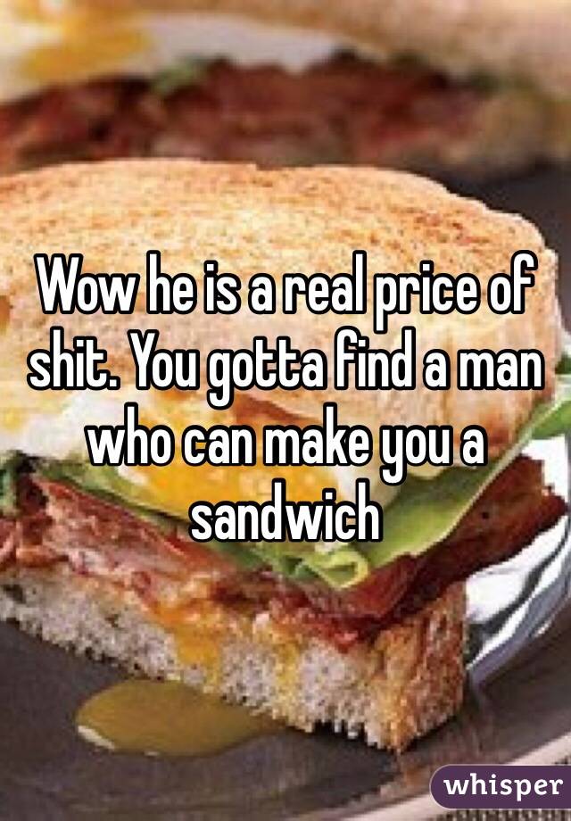 Wow he is a real price of shit. You gotta find a man who can make you a sandwich