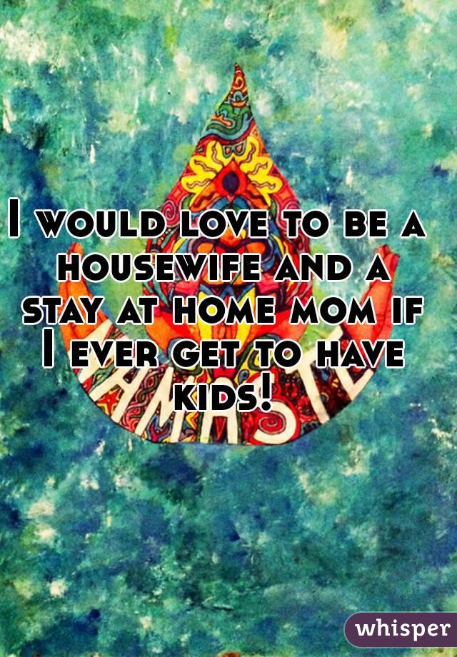 I would love to be a housewife and a stay at home mom if I ever get to have kids!