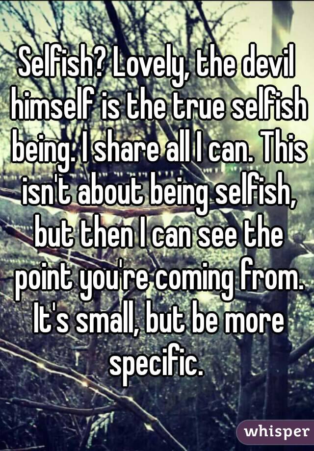 Selfish? Lovely, the devil himself is the true selfish being. I share all I can. This isn't about being selfish, but then I can see the point you're coming from. It's small, but be more specific. 