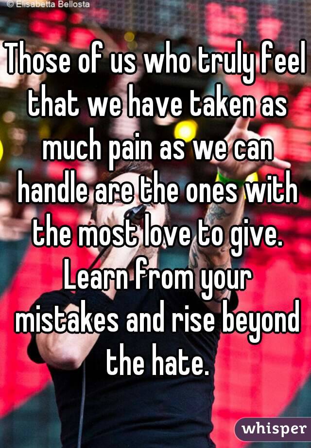 Those of us who truly feel that we have taken as much pain as we can handle are the ones with the most love to give. Learn from your mistakes and rise beyond the hate.
