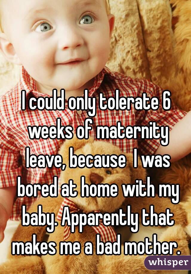 I could only tolerate 6 weeks of maternity leave, because  I was bored at home with my baby. Apparently that makes me a bad mother. 