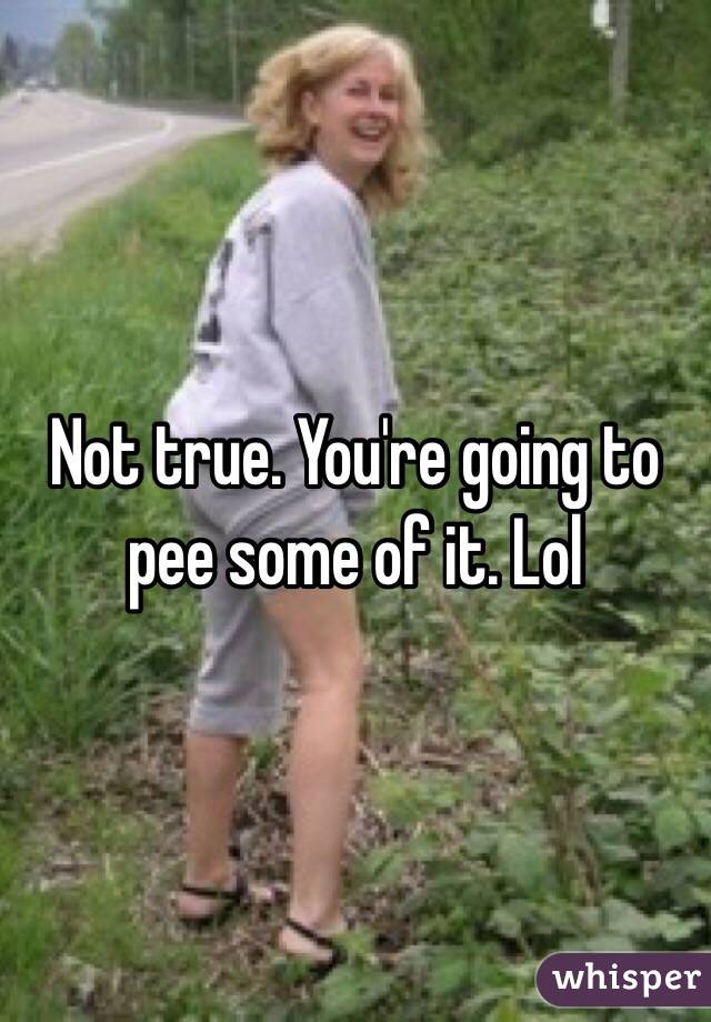 Not true. You're going to pee some of it. Lol