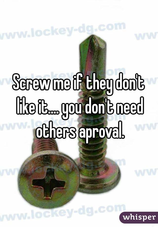 Screw me if they don't like it.... you don't need others aproval.