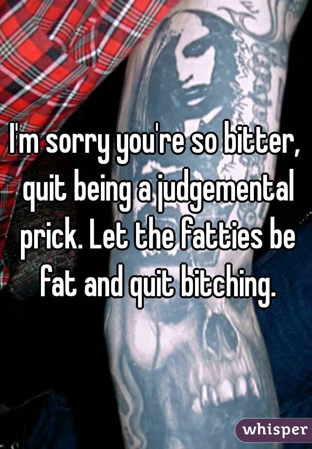 I'm sorry you're so bitter, quit being a judgemental prick. Let the fatties be fat and quit bitching.