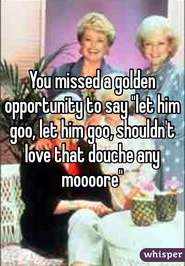 You missed a golden opportunity to say "let him goo, let him goo, shouldn't love that douche any moooore"