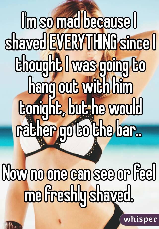 I'm so mad because I shaved EVERYTHING since I thought I was going to hang out with him tonight, but he would rather go to the bar.. 

Now no one can see or feel me freshly shaved. 