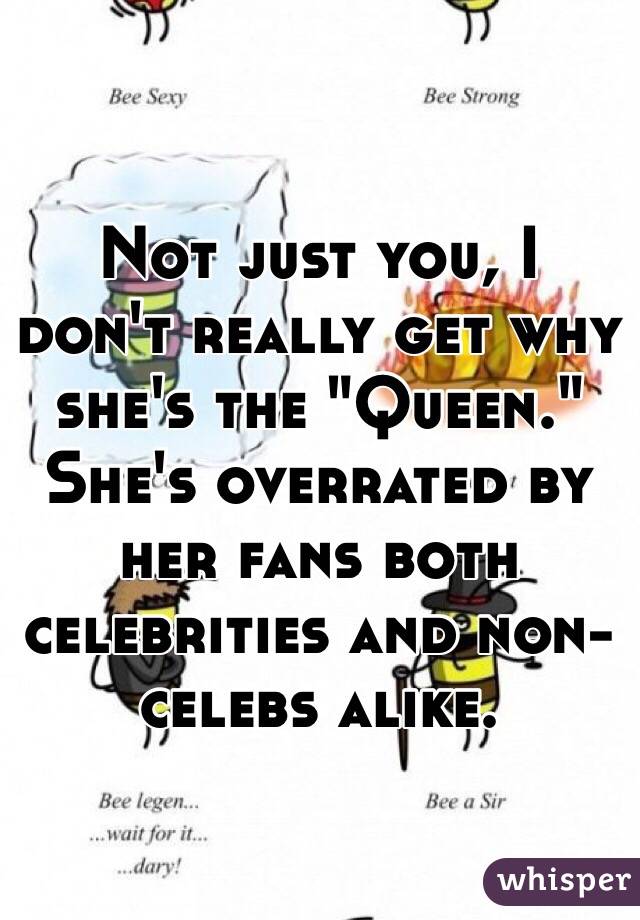 Not just you, I don't really get why she's the "Queen." She's overrated by her fans both celebrities and non-celebs alike.