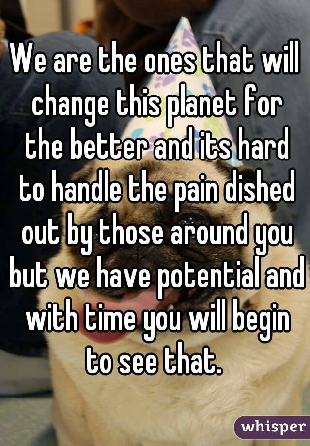 We are the ones that will change this planet for the better and its hard to handle the pain dished out by those around you but we have potential and with time you will begin to see that. 