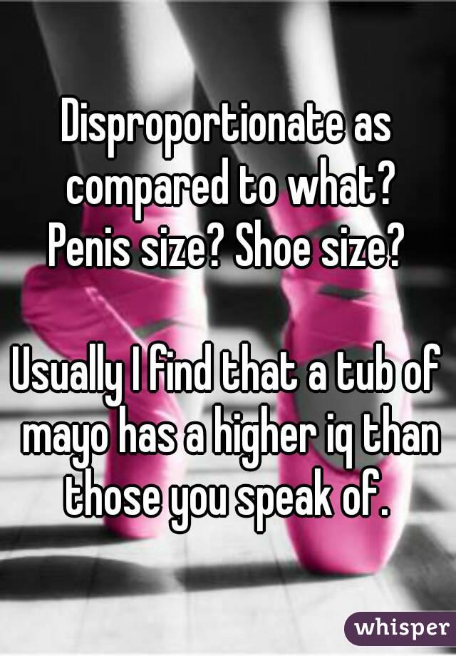 Disproportionate as compared to what?
Penis size? Shoe size?

Usually I find that a tub of mayo has a higher iq than those you speak of. 