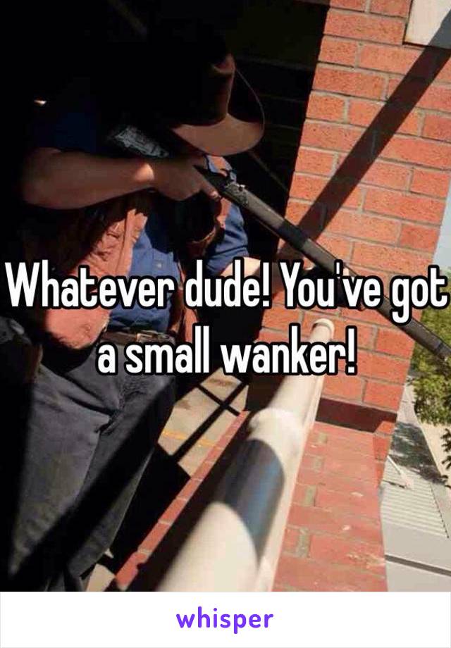 Whatever dude! You've got a small wanker!