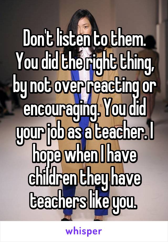 Don't listen to them. You did the right thing, by not over reacting or encouraging. You did your job as a teacher. I hope when I have children they have teachers like you. 