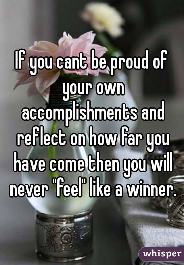 If you cant be proud of your own accomplishments and reflect on how far you have come then you will never "feel" like a winner.