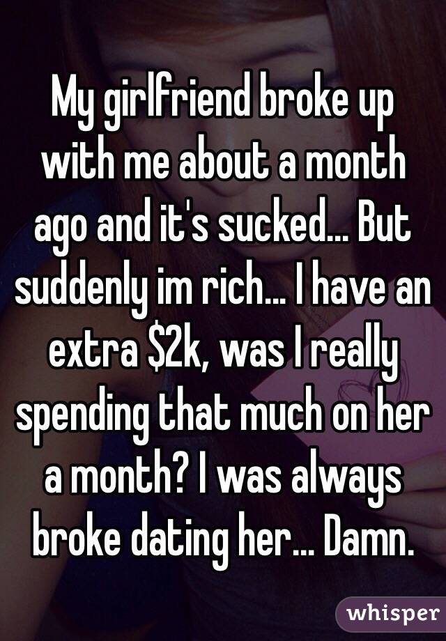My girlfriend broke up with me about a month ago and it's sucked... But suddenly im rich... I have an extra $2k, was I really spending that much on her a month? I was always broke dating her... Damn. 