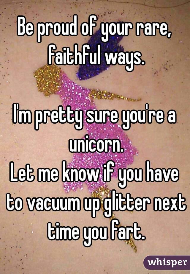 Be proud of your rare, faithful ways.

I'm pretty sure you're a unicorn.
Let me know if you have to vacuum up glitter next time you fart.