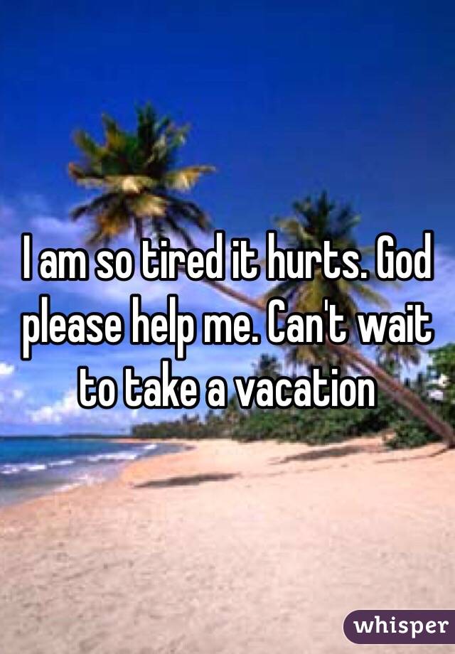 I am so tired it hurts. God please help me. Can't wait to take a vacation