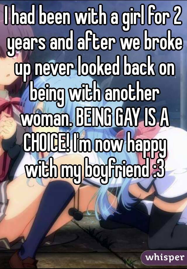 I had been with a girl for 2 years and after we broke up never looked back on being with another woman. BEING GAY IS A CHOICE! I'm now happy with my boyfriend :3