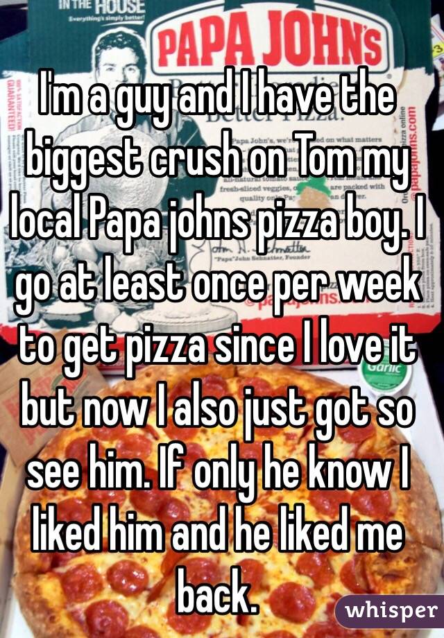 I'm a guy and I have the biggest crush on Tom my local Papa johns pizza boy. I go at least once per week to get pizza since I love it but now I also just got so see him. If only he know I liked him and he liked me back. 