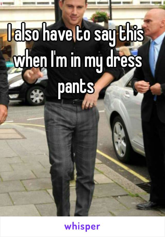 I also have to say this when I'm in my dress pants 
