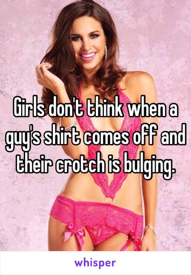 Girls don't think when a guy's shirt comes off and their crotch is bulging.