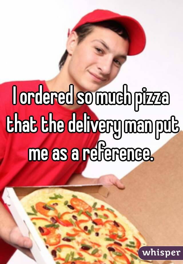 I ordered so much pizza that the delivery man put me as a reference. 